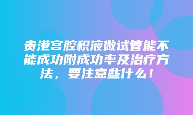 贵港宫腔积液做试管能不能成功附成功率及治疗方法，要注意些什么！