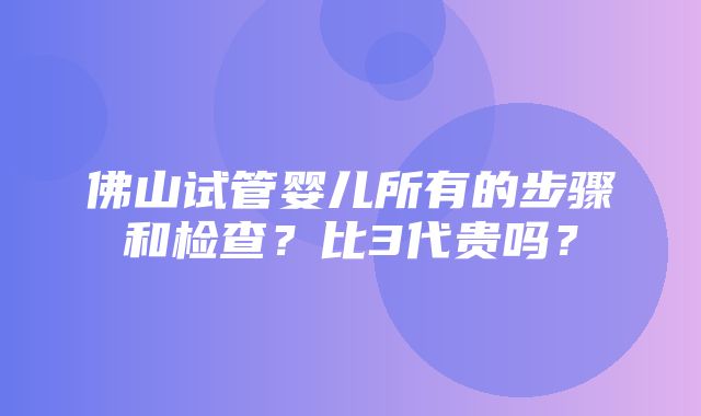 佛山试管婴儿所有的步骤和检查？比3代贵吗？