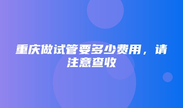 重庆做试管要多少费用，请注意查收