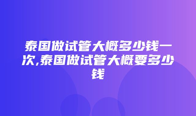 泰国做试管大概多少钱一次,泰国做试管大概要多少钱