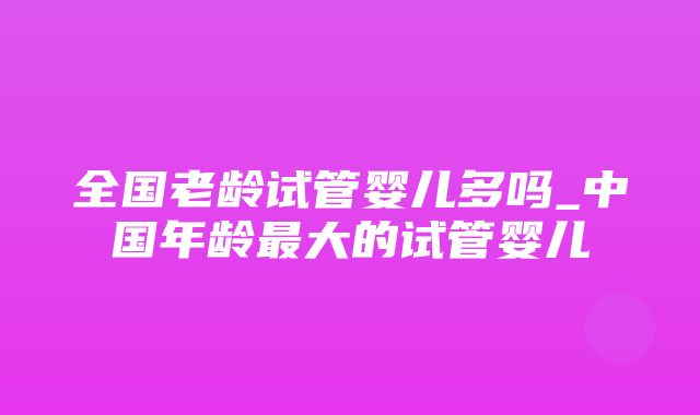 全国老龄试管婴儿多吗_中国年龄最大的试管婴儿