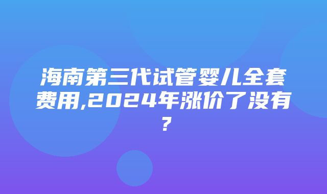 海南第三代试管婴儿全套费用,2024年涨价了没有？