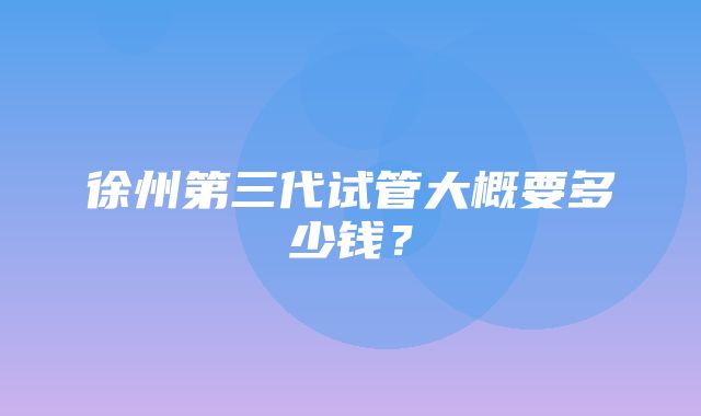 徐州第三代试管大概要多少钱？