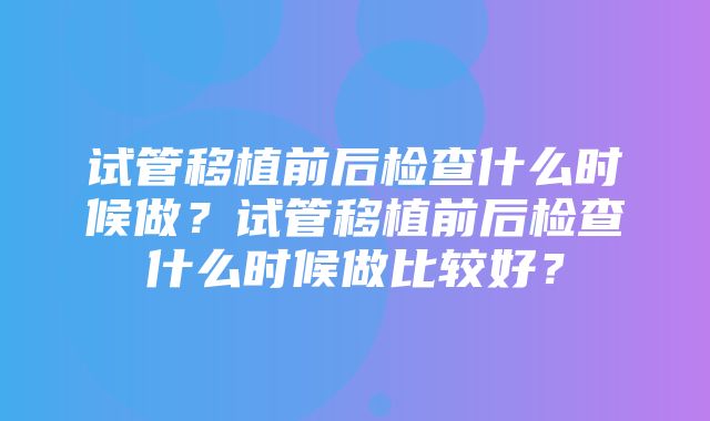 试管移植前后检查什么时候做？试管移植前后检查什么时候做比较好？