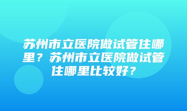 苏州市立医院做试管住哪里？苏州市立医院做试管住哪里比较好？