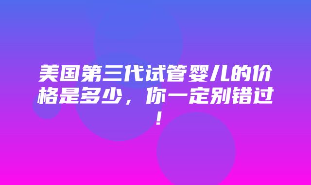 美国第三代试管婴儿的价格是多少，你一定别错过！