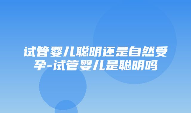 试管婴儿聪明还是自然受孕-试管婴儿是聪明吗