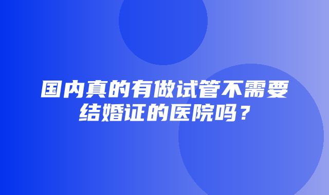 国内真的有做试管不需要结婚证的医院吗？