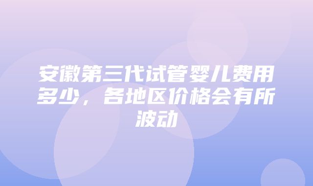 安徽第三代试管婴儿费用多少，各地区价格会有所波动