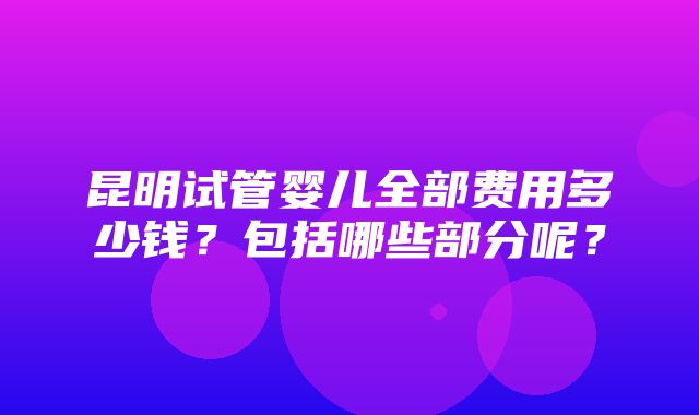 昆明试管婴儿全部费用多少钱？包括哪些部分呢？