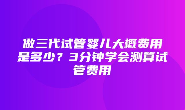 做三代试管婴儿大概费用是多少？3分钟学会测算试管费用