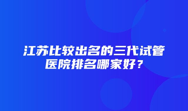 江苏比较出名的三代试管医院排名哪家好？