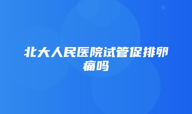 北大人民医院试管促排卵痛吗