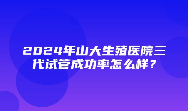 2024年山大生殖医院三代试管成功率怎么样？