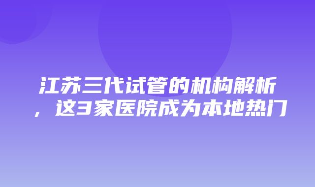 江苏三代试管的机构解析，这3家医院成为本地热门