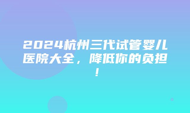 2024杭州三代试管婴儿医院大全，降低你的负担！