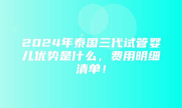 2024年泰国三代试管婴儿优势是什么，费用明细清单！