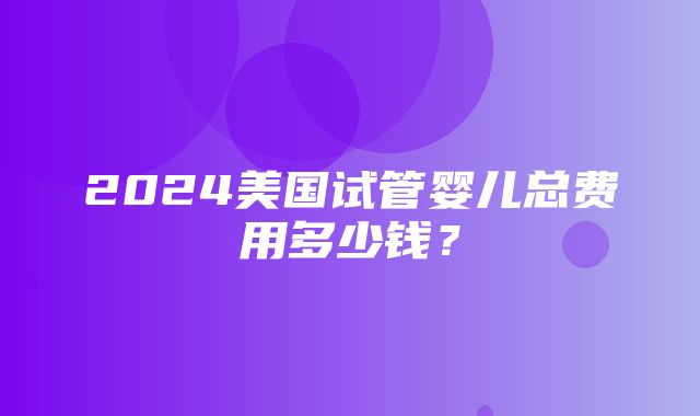 2024美国试管婴儿总费用多少钱？