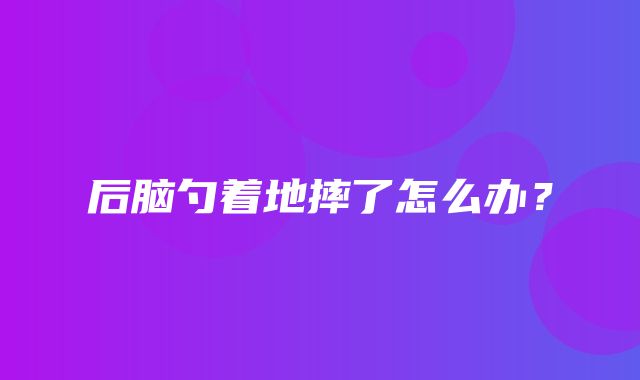 后脑勺着地摔了怎么办？