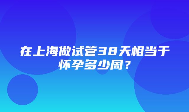 在上海做试管38天相当于怀孕多少周？