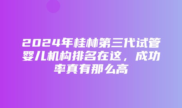 2024年桂林第三代试管婴儿机构排名在这，成功率真有那么高