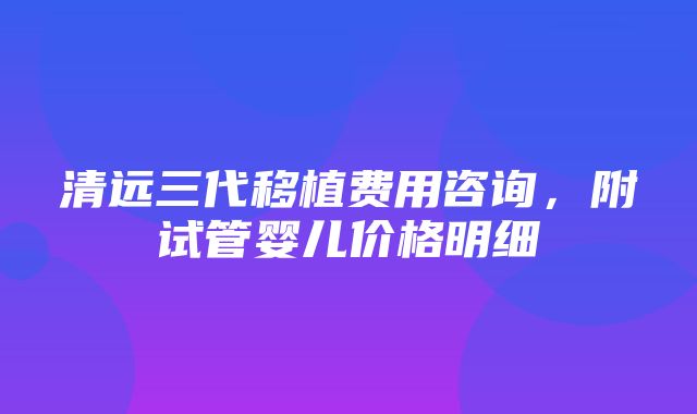 清远三代移植费用咨询，附试管婴儿价格明细