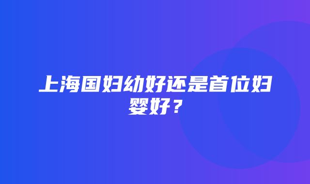 上海国妇幼好还是首位妇婴好？