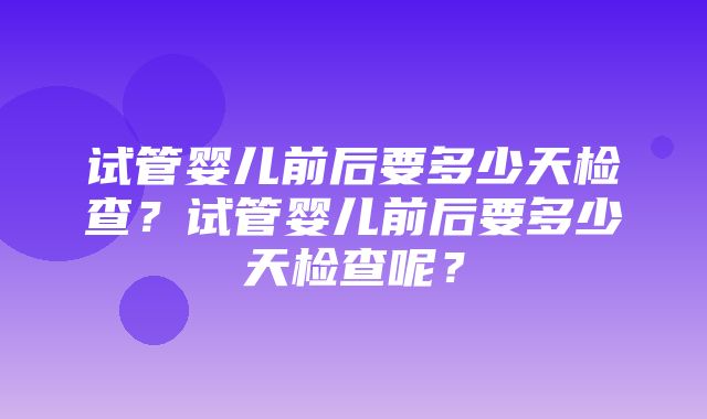 试管婴儿前后要多少天检查？试管婴儿前后要多少天检查呢？