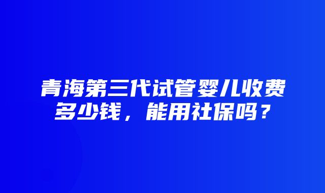 青海第三代试管婴儿收费多少钱，能用社保吗？