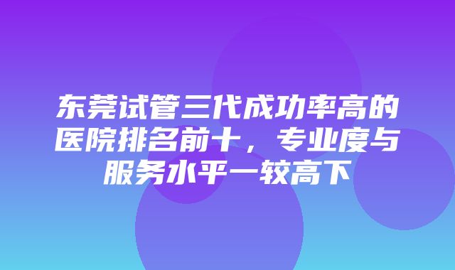 东莞试管三代成功率高的医院排名前十，专业度与服务水平一较高下