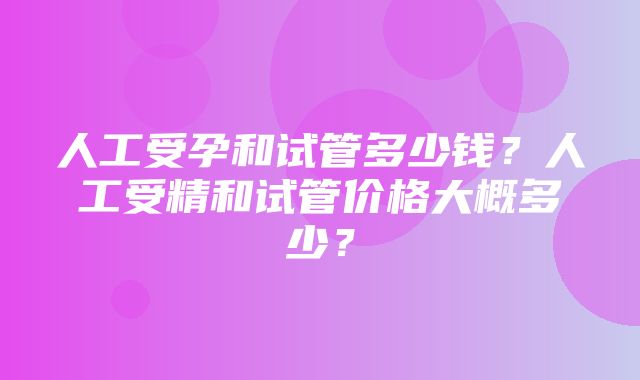 人工受孕和试管多少钱？人工受精和试管价格大概多少？