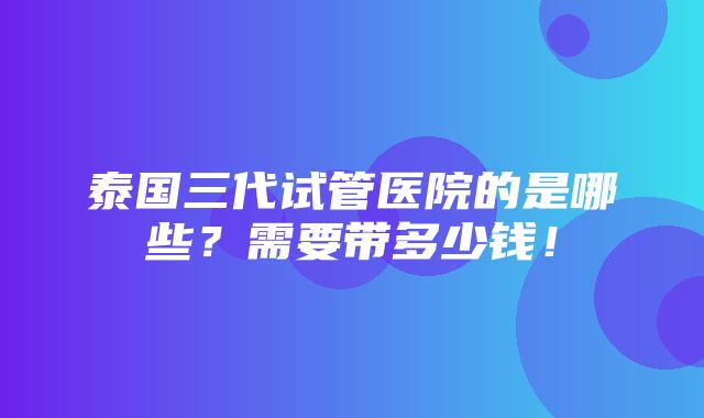 泰国三代试管医院的是哪些？需要带多少钱！