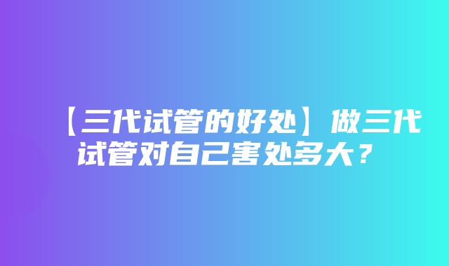 【三代试管的好处】做三代试管对自己害处多大？