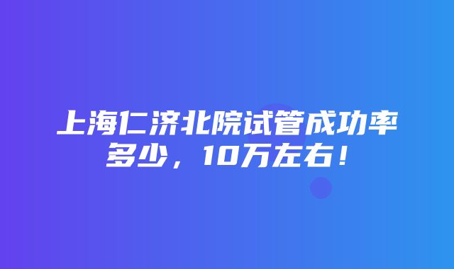 上海仁济北院试管成功率多少，10万左右！