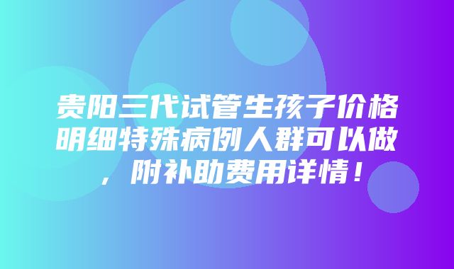 贵阳三代试管生孩子价格明细特殊病例人群可以做，附补助费用详情！