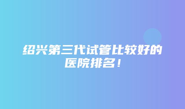 绍兴第三代试管比较好的医院排名！