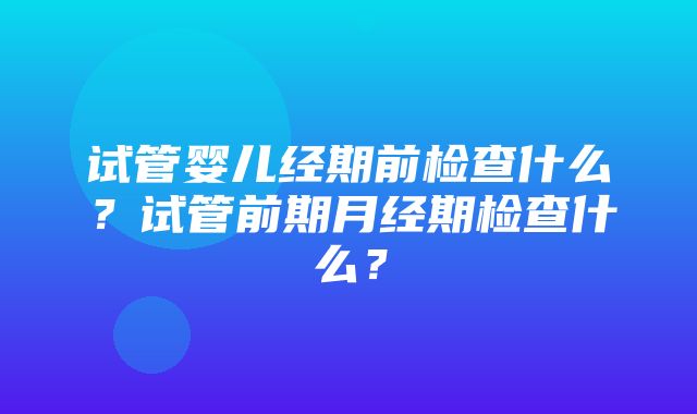 试管婴儿经期前检查什么？试管前期月经期检查什么？