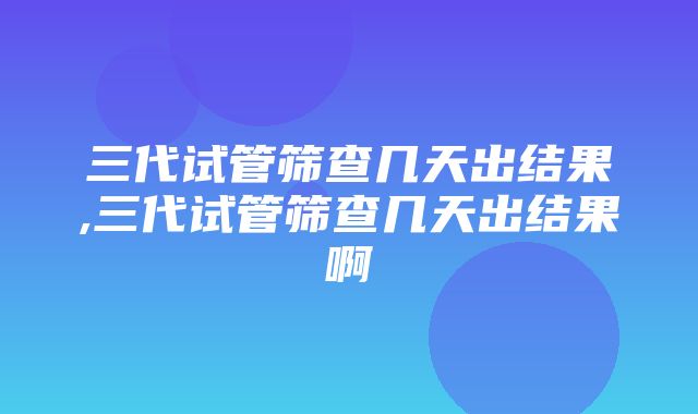 三代试管筛查几天出结果,三代试管筛查几天出结果啊