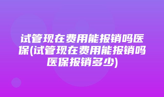 试管现在费用能报销吗医保(试管现在费用能报销吗医保报销多少)