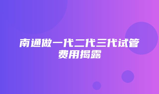 南通做一代二代三代试管费用揭露