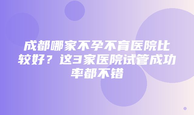 成都哪家不孕不育医院比较好？这3家医院试管成功率都不错