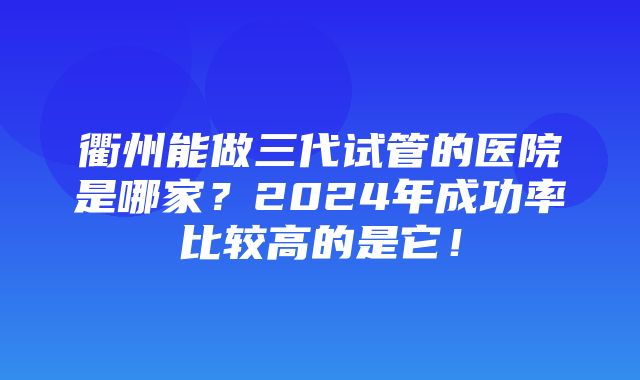 衢州能做三代试管的医院是哪家？2024年成功率比较高的是它！