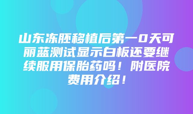 山东冻胚移植后第一0天可丽蓝测试显示白板还要继续服用保胎药吗！附医院费用介绍！