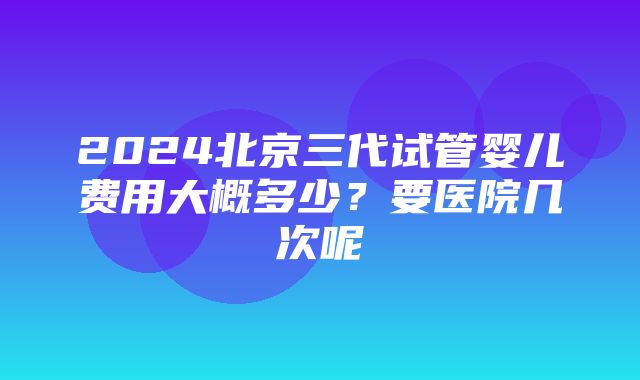 2024北京三代试管婴儿费用大概多少？要医院几次呢