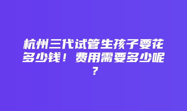 杭州三代试管生孩子要花多少钱！费用需要多少呢？