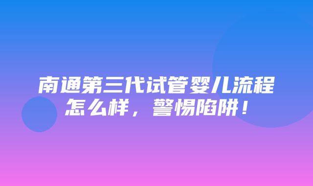 南通第三代试管婴儿流程怎么样，警惕陷阱！