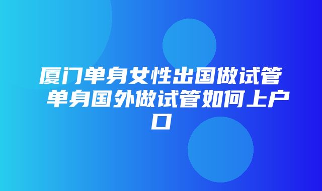 厦门单身女性出国做试管 单身国外做试管如何上户口