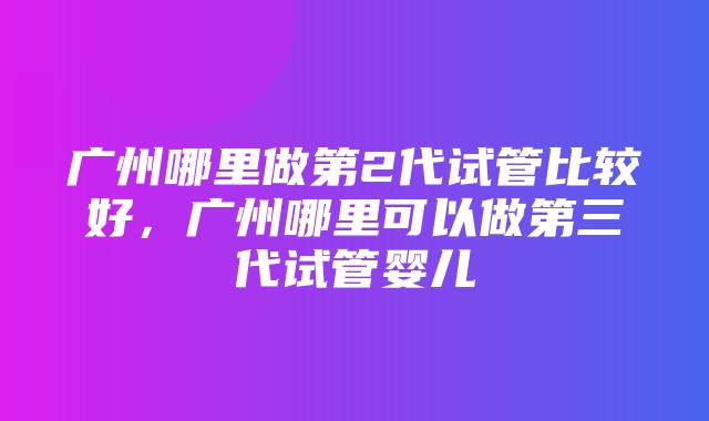 广州哪里做第2代试管比较好，广州哪里可以做第三代试管婴儿