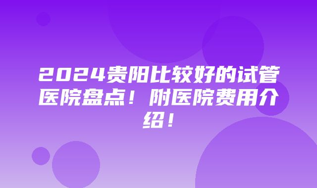 2024贵阳比较好的试管医院盘点！附医院费用介绍！