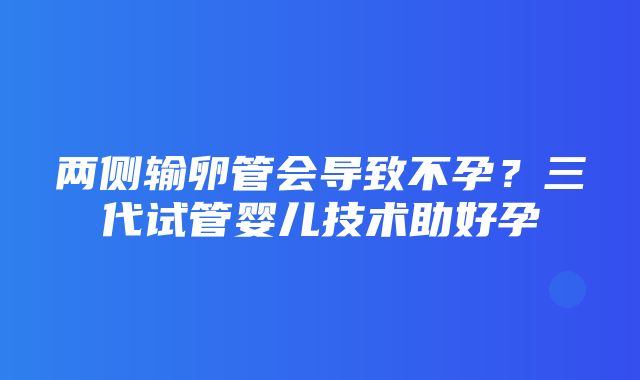 两侧输卵管会导致不孕？三代试管婴儿技术助好孕